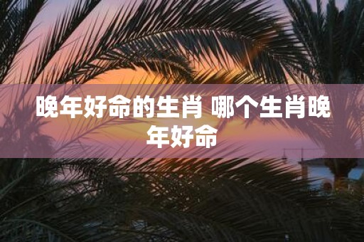 晚年好命的生肖 哪个生肖晚年好命