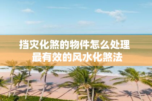 挡灾化煞的物件怎么处理 最有效的风水化煞法
