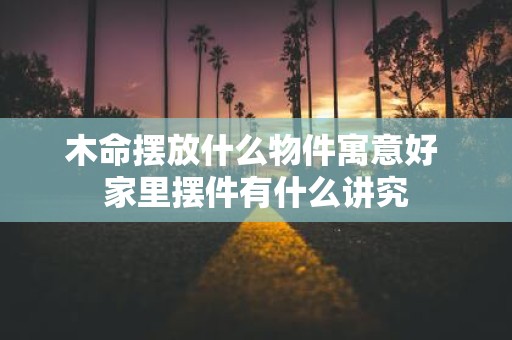 木命摆放什么物件寓意好 家里摆件有什么讲究