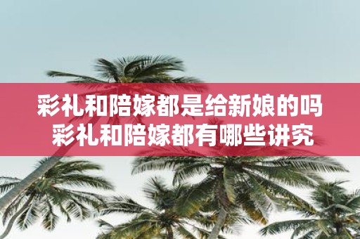 彩礼和陪嫁都是给新娘的吗 彩礼和陪嫁都有哪些讲究