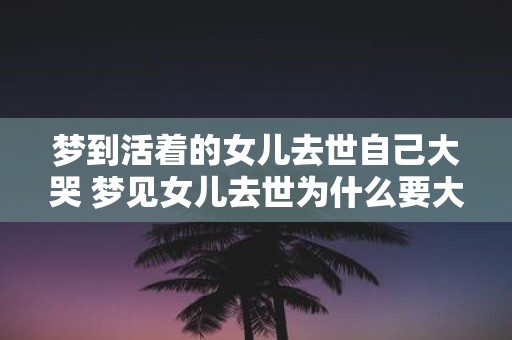 梦到活着的女儿去世自己大哭 梦见女儿去世为什么要大哭