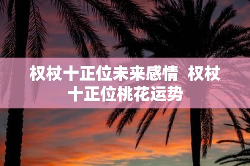 权杖十正位未来感情 权杖十正位桃花运势