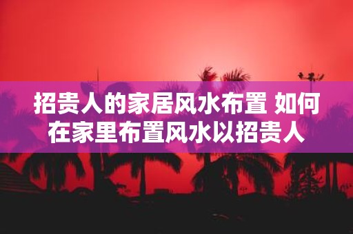 招贵人的家居风水布置 如何在家里布置风水以招贵人
