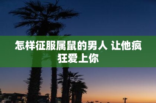 怎样征服属鼠的男人 让他疯狂爱上你
