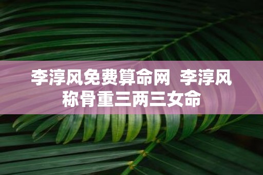 李淳风免费算命网 李淳风称骨重三两三女命