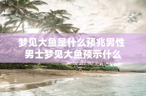 梦见大鱼是什么预兆男性 男士梦见大鱼预示什么
