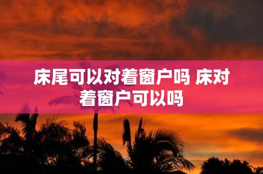 床尾可以对着窗户吗 床对着窗户可以吗