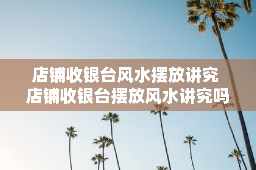 店铺收银台风水摆放讲究 店铺收银台摆放风水讲究吗