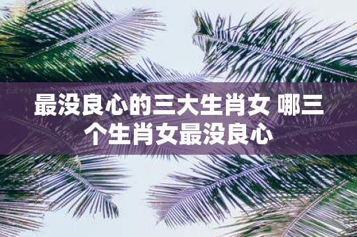 最没良心的三大生肖女 哪三个生肖女最没良心