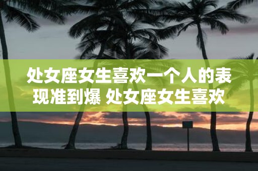 处女座女生喜欢一个人的表现准到爆 处女座女生喜欢人的表现可靠吗