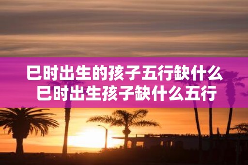 巳时出生的孩子五行缺什么 巳时出生孩子缺什么五行