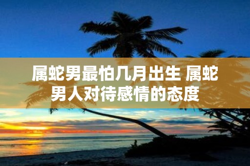 属蛇男最怕几月出生 属蛇男人对待感情的态度