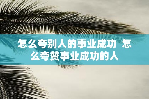 怎么夸别人的事业成功 怎么夸赞事业成功的人