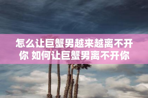 怎么让巨蟹男越来越离不开你 如何让巨蟹男离不开你