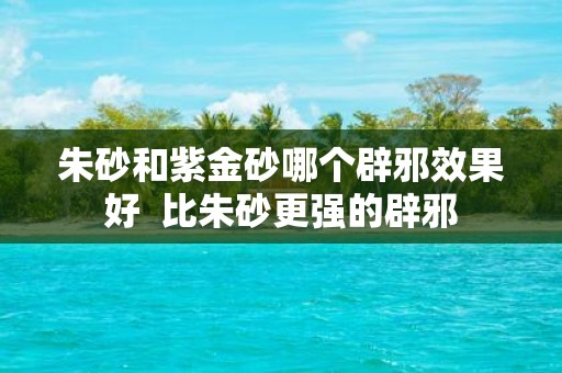 朱砂和紫金砂哪个辟邪效果好 比朱砂更强的辟邪