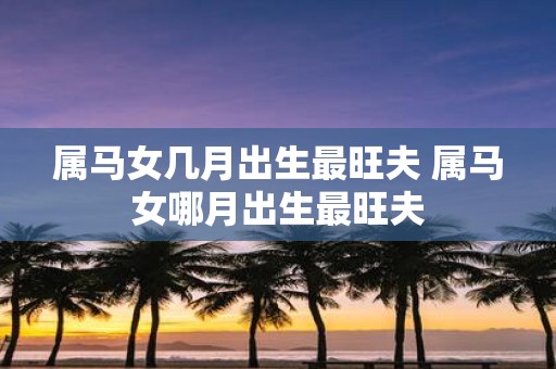属马女几月出生最旺夫 属马女哪月出生最旺夫