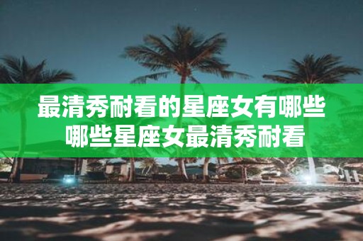 最清秀耐看的星座女有哪些 哪些星座女最清秀耐看