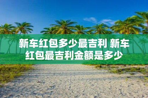 新车红包多少最吉利 新车红包最吉利金额是多少