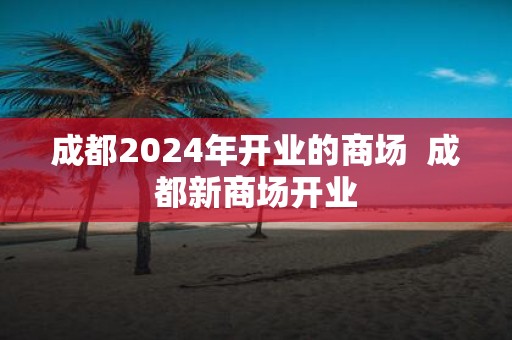 成都2025年开业的商场 成都新商场开业