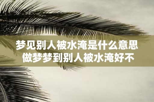梦见别人被水淹是什么意思 做梦梦到别人被水淹好不好