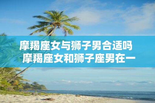 摩羯座女与狮子男合适吗 摩羯座女和狮子座男在一起会幸福吗
