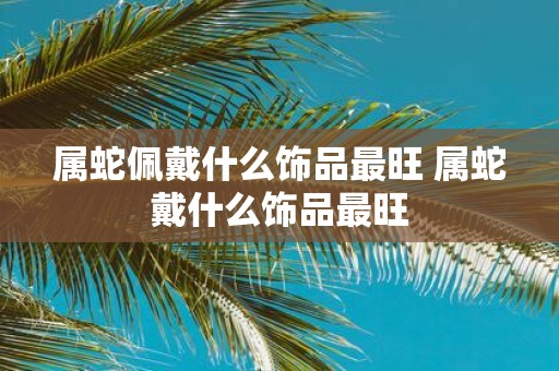 属蛇佩戴什么饰品最旺 属蛇戴什么饰品最旺