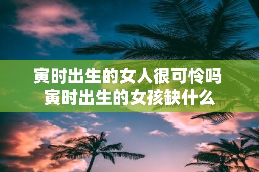 寅时出生的女人很可怜吗 寅时出生的女孩缺什么