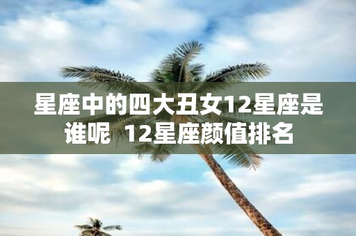 星座中的四大丑女12星座是谁呢 12星座颜值排名