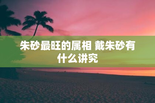 朱砂最旺的属相 戴朱砂有什么讲究