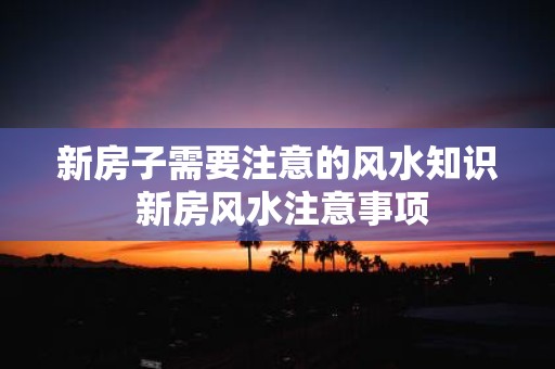 新房子需要注意的风水知识 新房风水注意事项