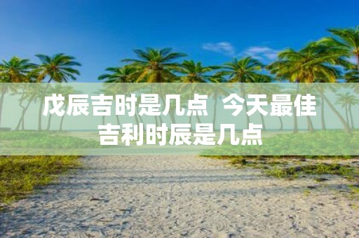 戊辰吉时是几点 今天最佳吉利时辰是几点