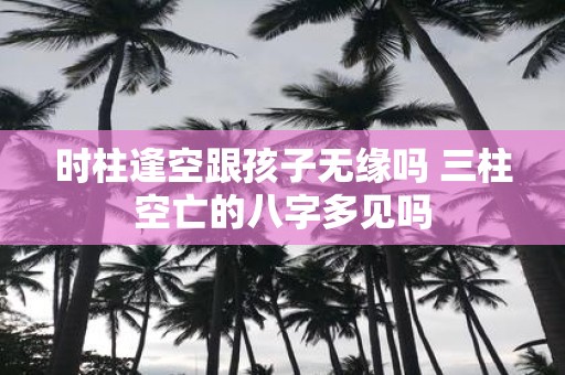 时柱逢空跟孩子无缘吗 三柱空亡的八字多见吗