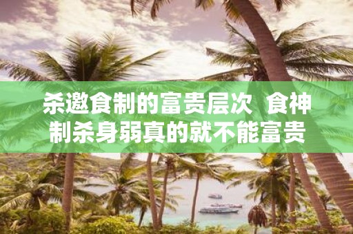 杀邀食制的富贵层次 食神制杀身弱真的就不能富贵