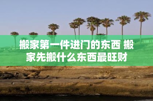 搬家第一件进门的东西 搬家先搬什么东西最旺财