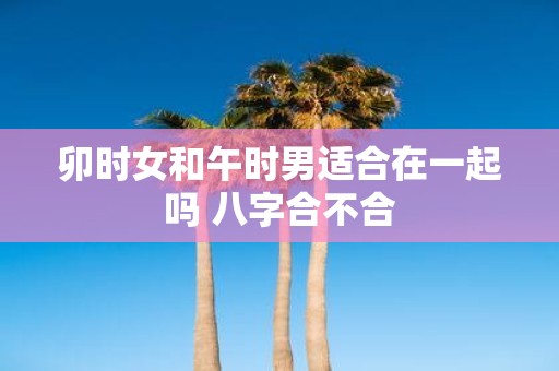 卯时女和午时男适合在一起吗 八字合不合