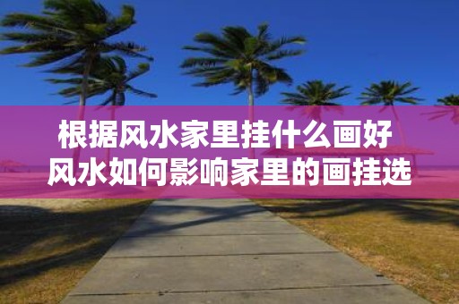 根据风水家里挂什么画好 风水如何影响家里的画挂选