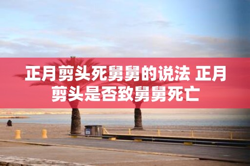 正月剪头死舅舅的说法 正月剪头是否致舅舅死亡