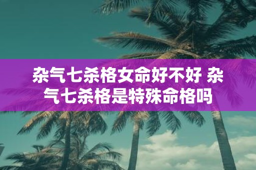 杂气七杀格女命好不好 杂气七杀格是特殊命格吗