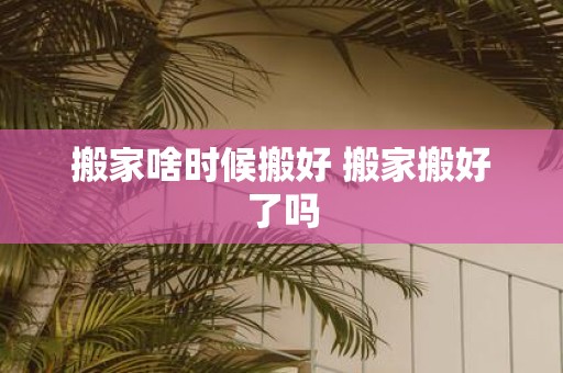 搬家啥时候搬好 搬家搬好了吗