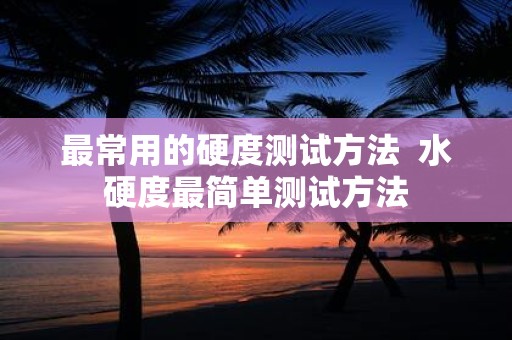 最常用的硬度测试方法 水硬度最简单测试方法