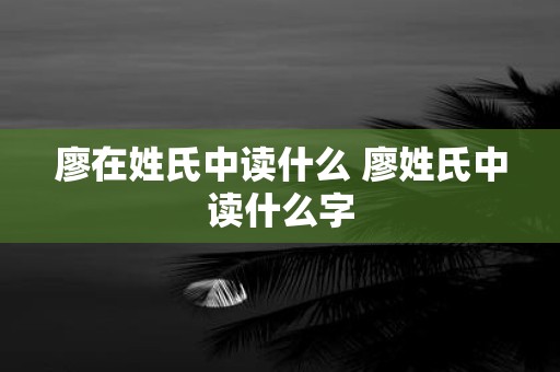 廖在姓氏中读什么 廖姓氏中读什么字