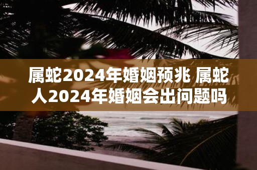 属蛇2025年婚姻预兆 属蛇人2025年婚姻会出问题吗