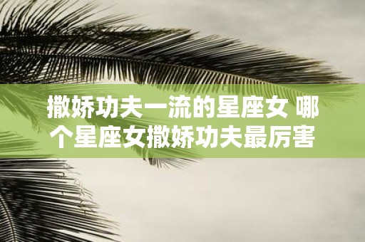 撒娇功夫一流的星座女 哪个星座女撒娇功夫最厉害