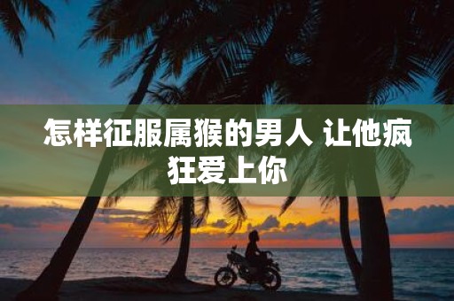 怎样征服属猴的男人 让他疯狂爱上你