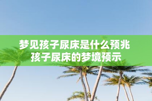 梦见孩子尿床是什么预兆 孩子尿床的梦境预示