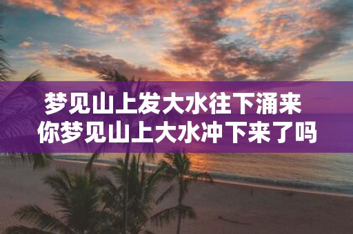 梦见山上发大水往下涌来 你梦见山上大水冲下来了吗