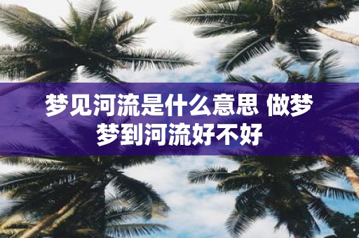 梦见河流是什么意思 做梦梦到河流好不好