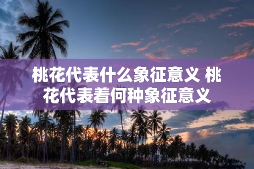 桃花代表什么象征意义 桃花代表着何种象征意义