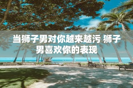 当狮子男对你越来越污 狮子男喜欢你的表现