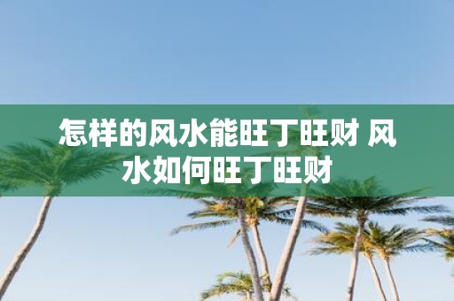 怎样的风水能旺丁旺财 风水如何旺丁旺财